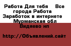 Работа Для тебя  - Все города Работа » Заработок в интернете   . Мурманская обл.,Видяево нп